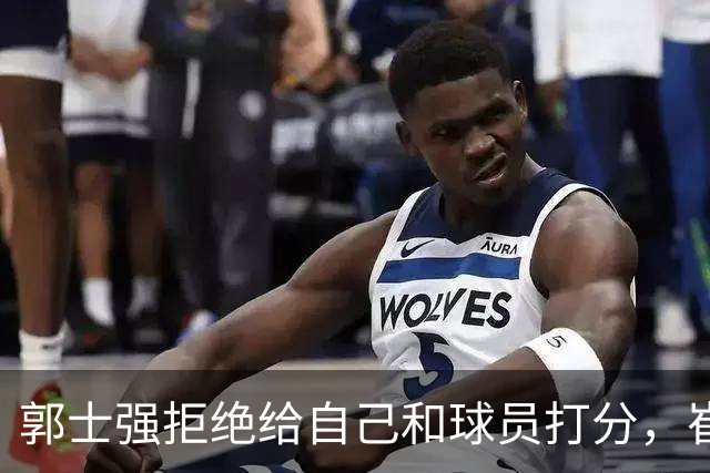 郭士强拒绝给自己和球员打分，崔永熙直面输球问题，胡金秋发声戳心